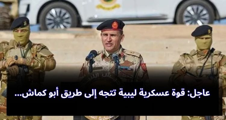 عاجل: قوة عسكرية ليبية تتجه إلى أبو كماش لفتح الطريق 
