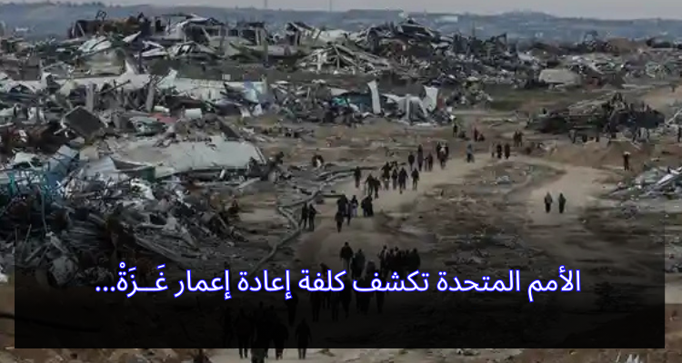 الأمم المتحدة تكشف كلفة إعادة إعمار غَــزَةْ